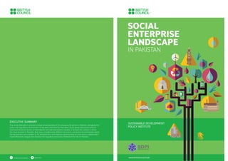 SOCIAL
ENTERPRISE
LANDSCAPE
IN PAKISTAN
www.britishcouncil.org
SUSTAINABLE DEVELOPMENT
POLICY INSTITUTE
EXECUTIVE SUMMARY
Social enterprises (SEs) in Pakistan have evolved out of societal imperatives, based on the unmet demands
of the local communities. The SE ecosystem is in its nascent stages despite the rapid expansion and growth
in recent years. This sector, among other opportunities, presents an avenue to ﬁll the gaps in public service
delivery and the services provided by the private sector which are often unaffordable for vulnerable and
marginalised communities. SEsoffer viable models of service delivery, having the potential to help
developing countries towards achievement of sustainable development goals (SDGs).
/britishcouncil.pakistan @pkbritish
SOCIAL
ENTERPRISE
LANDSCAPE
IN PAKISTAN
www.britishcouncil.pk
SUSTAINABLE DEVELOPMENT
POLICY INSTITUTE
EXECUTIVE SUMMARY
This study attempts to provide a broad understanding of the emerging SE sector in Pakistan, alongside the
policy and regulatory environment. It has been informed by interviews, focus group discussions and an
extensive literature review of international and national research studies. It reviews the context in which
SEs have evolved in Pakistan, their ways of addressing different economic, social and environmental needs,
the key barriers and enablers to SE development, and explores opportunities on how various stakeholders
might effectively engage and develop the regulatory and policy framework for SEs in Pakistan.
/britishcouncil.pakistan @pkbritish
 