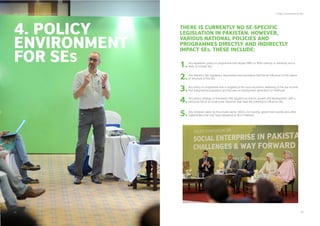 THERE IS CURRENTLY NO SE-SPECIFIC
LEGISLATION IN PAKISTAN. HOWEVER,
VARIOUS NATIONAL POLICIES AND
PROGRAMMES DIRECTLY AND INDIRECTLY
IMPACT SES. THESE INCLUDE:
4. Policy Environment for SEs
25 26
SDPI - Social Enterprise Landscape in Pakistan
Any legislation, policy or programme that targets SMEs or MSEs directly or indirectly and is
likely to include SEs1.
Any statutory law, regulatory requirement and procedure that has an inﬂuence on the nature
or structure of the SEs2.
Any policy or programme that is targeted at the socio-economic wellbeing of the low income
and marginalised population and focuses on employment generation or livelihood3.
Any policy, strategy or framework that supports economic growth and development, with a
particular focus on small scale industries that have the potential to inﬂuence SEs4.
Any initiatives taken by the private sector, NGOs, civil society, government bodies and other
stakeholders that may have relevance to SEs in Pakistan5.
4. POLICY
ENVIRONMENT
FOR SES
 