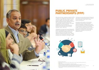 34
SDPI - Social Enterprise Landscape in Pakistan
While there has been a growing recognition of PPPs
in Pakistan, the arrangements have primarily been
restricted to large scale public projects such as
transport, logistics, mass urban public transport,
energy and industrial projects. Pakistan’s Policy on
PPPs identiﬁes local government services
(including water supply and sanitation, solid waste
management, low cost housing, and
healthcare/education and skills development
facilities) and social infrastructure (including
education, health, culture etc.)
The National Commission for Human Development
(NCHD) is one example of PPP in Pakistan that aims
to ﬁll in implementation gaps and improve the
delivery of public services within the broader
objective of achieving education for all . Despite
criticism on the Commission’s performance , there
has been some contribution in the areas of health,
Commission has also been entrusted to devise an
action plan for achieving 90% literacy by 2025 in
line with ﬁrst pillar of Vision 2025—human
resource development .
Extending the PPP-model to include greater
involvement of the SE sector may require
supporting legislation. Legislative reforms may
also be accompanied by a dedicated government
unit that supports new public service delivery
models. This task could be performed, in part, by
the CSE which would develop rescources and
guidelines for ministries and communicate the
government’s intentions to the public and
potential investors.
54
55
56
57
58
Planning Commission (2011)
Infrastructure Project Development Facility, "Pakistan Policy On Public Private Partnerships" (Government of
Pakistan 2010).
National Commission on Human Development, "How NCHD Is Unique?"
<http://www.nchd.org.pk/ws/index.php?option=com_content&view=article&id=51&Itemid=55> accessed 23 February 2016.
Irfan Bukhari, "Audit Report Says NCHD Mostly A Failed Programme" Pakistan Today (2011)
<http://www.pakistantoday.com.pk/2011/06/21/national/audit-report-says-nchd-mostly-a-failed-programme/> accessed 23 February 2016.
Daily Times, "Ahsan Advises NCHD To Achieve 90% Adult Literacy By 2025" (2015)
<http://www.dailytimes.com.pk/national/20-Aug-2015/ahsan-advises-nchd-to-achieve-90-adult-literacy-by-2025> accessed
23 February 2016.
54
55
56
57
58
PUBLIC PRIVATE
PARTNERSHIPS (PPP)
33
4. Policy Environment for SEs
Public Private Partnerships (PPP)
 