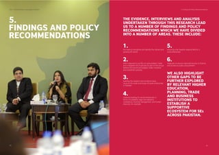 5.
FINDINGS AND POLICY
RECOMMENDATIONS
SDPI - Social Enterprise Landscape in Pakistan 5. Findings and Policy Recommendations
35 36
THE EVIDENCE, INTERVIEWS AND ANALYSIS
UNDERTAKEN THROUGH THIS RESEARCH LEAD
US TO A NUMBER OF FINDINGS AND POLICY
RECOMMENDATIONS WHICH WE HAVE DIVIDED
INTO A NUMBER OF AREAS. THESE INCLUDE:
the need to recognise and identify the vibrant and
growing SE sector.
1.
effort required to put SEs on policymakers’ radar
and a targeted set of policies as part of the annual
federal and provincial budgets, trade, industrial
and investment policies.
2.
building the research and evidence base
vis-à-vis the scale and scope of social enterprises
in Pakistan
3.
capacity building for social enterprises in
terms of scalability, legal and statutory
compliance, ﬁnancial management, and human
resource, for example
4.
ensuring a fair taxation playing ﬁeld for s
ocial enterprises
5.
measures to ensure improved access to ﬁnance
and access to public procurement
6.
WE ALSO HIGHLIGHT
OTHER GAPS TO BE
FURTHER EXPLORED
BY RELEVANT HIGHER
EDUCATION,
PLANNING, TRADE
AND BUSINESS
INSTITUTIONS TO
ESTABLISH A
SUPPORTIVE
ECOSYSTEM FOR SES
ACROSS PAKISTAN.
 