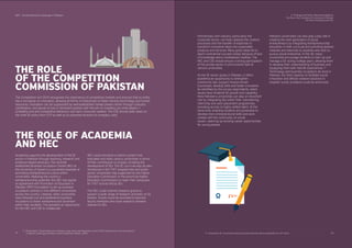 SDPI - Social Enterprise Landscape in Pakistan
41 42
THE ROLE
OF THE COMPETITION
COMMISSION OF PAKISTAN
The Competition Act 2010 recognises the importance of competitive markets and ensures that no entity
has a monopoly on innovation, allowing all forms of enterprises to freely harness technology and human
resources. Innovation can be suppressed by well-established market powers either through collusion,
cartelisation, and abuse of size or dominant position with the aim of crowding out small players .
Unhealthy and anti-competitive behaviour can harm consumer welfare. The CSE should seek views on
the draft SE policy from CCP as well as on potential revisions to company rules.
THE ROLE OF ACADEMIA
AND HEC
Academia supports the development of the SE
sector in Pakistan through teaching, research and
evidence-based advocacy. The recently
established Business Incubation Centre (BIC) at
the University of Gujrat is a successful example of
promoting entrepreneurial culture within
universities. Realising the country’s
entrepreneurship potential, the HEC has signed
an agreement with Promotion of Education in
Pakistan (PEP) Foundation to set up business
incubation centres in nine different universities
across the country. Likewise, other universities
have followed suit and established business
incubators to foster entrepreneurial dynamism
within their students. This presents an opportunity
for the HEC and CSE to collaborate.
HEC could introduce a metrics system that
evaluates and ranks various universities in terms
of their contribution to society, including the
development of SEs. The SE curricula may be also
introduced in the TVET programmes and public
sector universities may supported by the Higher
Education Commission or the provincial Higher
Education Commissions to open their campuses
for TVET activity led by SEs.
The HEC could channel research grants to
support a wide range of research activities on SE
themes. Grants could be provided to tenured
faculty members who have research interests
relevant to SEs.
Universities UK, "Universities Enabling Social Enterprise: Delivering Beneﬁts For All" (2012).63
Ahmed Qadir, "Social Enterprise In Pakistan: Legal, Policy And Regulatory Issues" (Policy Symposium on Social Enterprise
in Pakistan: Challenges and Way Forward. Islamabad, Pakistan, 2016).
62
Partnerships with industry, particularly the
corporate sector, can help catalyse the creative
processes and the transfer of expertise to
transform innovative ideas into sustainable
products and services. Many good ideas fail to
reach commercial success simply because of lack
of knowledge about marketplace realities. The
HEC and CSE should ensure a strong participation
of the private sector in pitch events held at
various universities.
As the SE sector grows in Pakistan, it offers
academia an opportunity to strengthen
community ties, support mission-driven
businesses, develop skills and foster innovation.
As identiﬁed by the survey respondents, talent
issues have hindered SE growth and capability.
Here Pakistan’s universities can play an important
role by integrating SEs within their volunteering,
internship and work placement programmes,
providing access to highly skilled talent. At the
same time, enabling students and graduates to
develop their entrepreneurial skills and work
closely with the community on social
issues—opening up exciting career opportunities
for young people.
Pakistani universities can also play a key role in
creating the next generation of social
entrepreneurs by integrating entrepreneurship
education in their curricula and providing tailored
modules and electives to students who wish to
pursue social enterprise. In the UK, many
universities encourage students to start up and
manage a SE during college years, allowing them
to develop their understanding of business and
equipping them with real-life experiences .
Technology and business incubators do exist in
Pakistan, but their capacity to facilitate social
innovation and diffuse creative solutions to
tangible ‘social’ problems could be enhanced.
63
62
5. Findings and Policy Recommendations
The Role of the Competition Commission of Pakistan
The Role of Academia and HEC
 