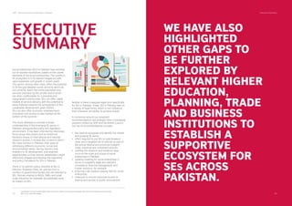SDPI - Social Enterprise Landscape in Pakistan Executive Summary
03 04
WE HAVE ALSO
HIGHLIGHTED
OTHER GAPS TO
BE FURTHER
EXPLORED BY
RELEVANT HIGHER
EDUCATION,
PLANNING, TRADE
AND BUSINESS
INSTITUTIONS TO
ESTABLISH A
SUPPORTIVE
ECOSYSTEM FOR
SES ACROSS
PAKISTAN.
The Bottom of the Pyramid (BOP) refers to the four billion world’s poorest people. Most social entrepreneurs believe that
BOP is an unserved market.
1
Neither is there a bespoke legal form speciﬁcally
for SEs in Pakistan. Today, SEs in Pakistan take on
a variety of legal forms, which in turn inﬂuence
their character and ability to achieve impact.
A consensus around our proposed
recommendations has emerged from consultative
sessions hosted by SDPI and the British Council.
Our set of recommendations includes
the need to recognise and identify the vibrant
and growing SE sector.
effort required to put SEs on policymakers’
radar and a targeted set of policies as part of
the annual federal and provincial budgets,
trade, industrial and investment policies.
building the research and evidence base
vis-à-vis the scale and scope of social
enterprises in Pakistan
capacity building for social enterprises in
terms of scalability, legal and statutory
compliance, ﬁnancial management, and
human resource, for example
ensuring a fair taxation playing ﬁeld for social
enterprises
measures to ensure improved access to
ﬁnance and access to public procurement
•
•
•
•
•
•
Social enterprises (SEs) in Pakistan have evolved
out of societal imperatives, based on the unmet
demands of the local communities. The country’s
SE ecosystem is in its nascent stages but with
rapid expansion and growth in recent years.
This sector, among other roles, offers the potential
to ﬁll the gap between public services which do
not currently reach the entire population and
services provided by the private sector which
are often unaffordable for vulnerable and
marginalised communities. SEs can offer viable
models of service delivery, with the potential to
assist Pakistan towards the achievement of the
sustainable development goals (SDGs).
SEs can also offer economic empowerment,
innovation and access to new markets at the
bottom of the pyramid.
This study attempts to provide a broad
understanding of the emerging SE sector in
Pakistan, alongside the policy and regulatory
environment. It has been informed by interviews,
focus group discussions and an extensive
literature review of international and national
research studies. It reviews the context in which
SEs have evolved in Pakistan, their ways of
addressing different economic, social and
environmental needs, the key barriers and
enablers to SE development, and explores
opportunities on how various stakeholders might
effectively engage and develop the regulatory
and policy framework for SEs in Pakistan.
There is no speciﬁc policy directed at SEs in
Pakistan. However, there are policies from a
number of government bodies that are relevant to
SEs. Policies relating to NGOs, SMEs and small
scale industries for example, all potentially have
an impact on SEs.
EXECUTIVE
SUMMARY
1
 