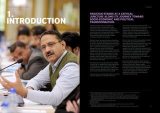 PAKISTAN STANDS AT A CRITICAL
JUNCTURE ALONG ITS JOURNEY TOWARD
SOCIO-ECONOMIC AND POLITICAL
TRANSFORMATION.
8
The Government remains committed to
continuing reforms and the public sector
continues to play a critical role in creating an
enabling environment for strong and sustained
economic growth and poverty reduction. Pakistan
Vision 2025 envisages the private sector
becoming the engine of economic growth
innovation over the coming years.
Although recent economic advances have been
signiﬁcant, 53 million Pakistanis are still classiﬁed
as living in poverty. Unemployment continues to
blight the country’s labour force of 61.4 million
and is a particular issue for young people
between the ages of 20-34. Additional
demographic challenges, such as high population
growth and rising rural-urban migration, as well as
gender inequality and human-made and natural
disasters are putting increasing pressure on the
country’s labour market. Compounding these
challenges is the ﬂuid security situation as well as
environmental challenges.
The growth of civil society organizations (CSOs),
including SEs, in Pakistan has helped support the
limited capacity of the public sector. These
organisations are often providing market-based
solutions to social problems and can bring lower
transactions costs than the public sector).
Focusing on social impact rather than the need to
maximise proﬁts, SEs in Pakistan base their
businesses on principles of mutualism and
participation, targeting the well-being and needs
of their users, local communities and the
environment in which they operate . SEs in
Pakistan operate across a range of economic
sectors, engaging in activities as diverse as
health, education, energy, housing, retail, trade,
and light manufacturing.
SEs can help realise the ‘demographic dividend’
and support local economic and social
development. SEs have the potential to be a key
part of the solution to the challenges which
Pakistan faces, by offering sustainable
opportunities for the economic engagement of
Pakistan’s youth, connecting them with society in
meaningful and innovative ways. SEs can help
create assets in deprived and marginalised
communities, whilst building the skills and
conﬁdence of young people and empowering
them to lead independent lives.
We believe that the potential of SEs calls for
further bespoke support for this sector through
policy and legislation, through greater
understanding and by removing barriers to the
development of SEs. Engaging the government
and other institutional stakeholders can help
increase the recognition, and the positive
contribution of SEs to the socio-economic
landscape of the country.
4
5
6
7
9
Ahmed, A. (2016) Govt’s new poverty line to classify up to 59m as poor: Planning Commission report. Daily DAWN. May
31, 2016. http://www.dawn.com/news/1261693 accessed on August 20, 2016.
Pakistan Bureau of Statistics, Government of Pakistan, "Labour Force Survey 2014-15 (Annual Report)" (2015)
<http://www.pbs.gov.pk/content/labour-force-survey-2014-15-annual-report> accessed 22 February 2016. Abbasi, A.
(2016) states: ‘As such, by the end of 2014-15, the number of unemployed workers was 3.6 million. However, if the
number of discouraged workers is included and the normal increase in labour force allowed for, the total number of
unemployed rises to 5.3 million’.
Pakistan Bureau of Statistics, Government of Pakistan (2015)
See Ahmed (2015b)
Ahmed, V. (2016
Jon Woolfson, "HM Government Consultation On The Regional Growth Fund" (Social Enterprise UK 2010)
<http://www.socialenterprise.org.uk/uploads/editor/ﬁles/Poli-
cy/Consultations/regional_growth_fund_consultation_sec_response_sept_2010.pdf> accessed 22 February 2016
4
5
6
7
8
9
SDPI - Social Enterprise Landscape in Pakistan 1. Introduction
11 12
1.
INTRODUCTION
 