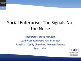 Social Enterprise: The Signals Not
            the Noise
             Moderator: Bruce McAdam
        Lead Presenter: Petra Kassun-Mutch
    Panelists: Keddy Chandran, Acumen-Toronto
                    Ryan Locke .
 