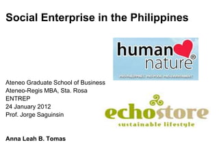 Social Enterprise in the Philippines




Ateneo Graduate School of Business
Ateneo-Regis MBA, Sta. Rosa
ENTREP
24 January 2012
Prof. Jorge Saguinsin


Anna Leah B. Tomas
 