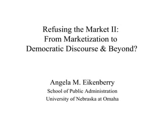 Refusing the Market II:
From Marketization to
Democratic Discourse & Beyond?
Angela M. Eikenberry
School of Public Administration
University of Nebraska at Omaha
 