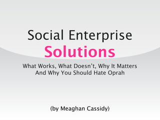 Social Enterprise
       Solutions
What Works, What Doesn’t, Why It Matters
    And Why You Should Hate Oprah




         (by Meaghan Cassidy)
 