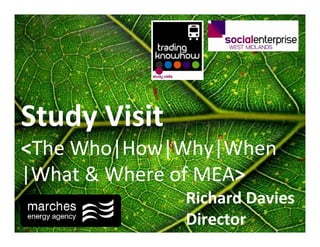 Study Visit
<The Who|How|Why|When
|What & Where of MEA>
              Richard Davies
              Director
 