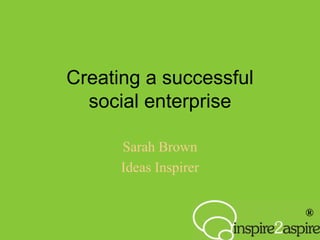 ®
Creating a successful
social enterprise
Sarah Brown
Ideas Inspirer
 