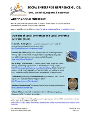 SOCIAL	
  ENTERPRISE	
  REFERENCE	
  GUIDE:	
  
                                                                                                                                                                           Tools,	
  Websites,	
  Reports	
  &	
  Resources	
  	
  
              	
  
WHAT	
  IS	
  A	
  SOCIAL	
  ENTERPRISE?	
  
A	
  social	
  enterprise	
  is	
  an	
  organization	
  or	
  venture	
  that	
  achieves	
  its	
  primary	
  social	
  or	
  
environmental	
  mission	
  using	
  business	
  methods.	
  

Source:	
  Social	
  Enterprise	
  Alliance:	
  https://www.se-­‐alliance.org/what-­‐is-­‐social-­‐enterprise	
  

        	
  
        Examples	
  of	
  Social	
  Enterprises	
  and	
  Social	
  Enterprise	
  
        Networks	
  (cited)	
  
        	
  
        Portland	
  Re-­‐Building	
  Center	
  –	
  Medium-­‐scale,	
  community	
  based,	
  de-­‐
        construction	
  services	
  and	
  re-­‐use	
  retail	
  store.	
  
        http://rebuildingcenter.org/about/history/	
  
        	
  
        Goodwill	
  Industries–	
  Large-­‐scale	
  international	
  non-­‐profit	
  organization	
  
        offering	
  retail	
  and	
  contract	
  employment	
  services	
  and	
  providing	
  jobs	
  
        and	
  job	
  training	
  and	
  placement	
  assistance	
  to	
  individuals.	
  
        www.goodwill.org/about-­‐us/	
  
        	
  
        Ben	
  &	
  Jerry’s	
  “Partnershops”	
  –	
  Small-­‐scale	
  ice-­‐cream	
  shops	
  and	
  kiosks	
  
        offering	
  job-­‐training	
  opportunities	
  to	
  disadvantaged	
  young	
  people:	
  
        http://www.benjerry.com/scoop-­‐shops/partnershops/.	
  Good	
  example	
  of	
  
        another	
  trend	
  –	
  moving	
  away	
  from	
  “special	
  shops”	
  and	
  looking	
  to	
  create	
  
        more	
  opportunities	
  for	
  disadvantaged	
  young	
  people	
  in	
  regular	
  shops.	
  	
  
        	
  
        Tom’s	
  Shoes	
  (company)	
  and	
  Friends	
  of	
  Tom’s	
  (foundation).	
  First	
  Annual	
  
        Report	
  (also	
  featured	
  in	
  Good	
  Magazine	
  2010)	
  
        http://www.toms.com/giving-­‐report	
  
        	
  
        Social	
  Enterprise	
  Alliance1	
  (network	
  of	
  social	
  enterprises	
  and	
  champions)	
  
        https://www.se-­‐alliance.org/	
  
                                                                                                                                                                                                                                                                             	
  
        Catalyst	
  Kitchens	
  (network	
  of	
  social	
  enterprises	
  in	
  the	
  culinary	
  space,	
  
        McMurphy’s/St.	
  Patrick’s	
  is	
  	
  a	
  member)	
  
	
  	
  	
  	
  	
  	
  	
  	
  	
  	
  	
  	
  	
  	
  	
  	
  	
  	
  	
  	
  	
  	
  	
  	
  	
  	
  	
  	
  	
  	
  	
  	
  	
  	
  	
  	
  	
  	
  	
  	
  	
  	
  	
  	
  	
  	
  	
  	
  	
  	
  	
  	
  	
  	
  	
  	
  
1
 	
  Hear	
  ye,	
  hear	
  ye!	
  SEA	
  and	
  GreatNonpofits	
  are	
  partnering	
  on	
  a	
  project	
  to	
  lend	
  visibility	
  to	
  organizations	
  in	
  the	
  job-­‐
training	
  space.	
  Announced	
  January	
  6,	
  2012.	
  
https://www.se-­‐alliance.org/sea-­‐news/sea-­‐and-­‐greatnonprofits-­‐partner-­‐to-­‐provide-­‐exposure-­‐for-­‐nonprofit-­‐social-­‐
enterprises	
  
	
  
RExO	
  Generation	
  Three	
  2012	
                                                                                                                                                                                                     	
                                        January	
  18,	
  2012	
  
Social	
  Policy	
  Research	
  Associates	
   	
                                                                                                                                                                                  	
     	
     	
     	
     	
     	
            	
  	
  	
  	
  	
  	
  	
  	
  	
  Page	
  1	
  of	
  6	
  
 