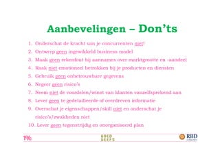 Aanbevelingen – Don’ts
1. Onderschat de kracht van je concurrenten niet!
2. Ontwerp geen ingewikkeld business model
3. Maak geen rekenfout bij aannames over marktgrootte en -aandeel
4. Raak niet emotioneel betrokken bij je producten en diensten
5. Gebruik geen onbetrouwbare gegevens
6. Negeer geen risico’s
7. Neem niet de voordelen/winst van klanten vanzelfsprekend aan
8. Lever geen te gedetailleerde of overdreven informatie
9. Overschat je eigenschappen/skill niet en onderschat je
   risico’s/zwakheden niet
10. Lever geen tegenstrijdig en onorganiseerd plan
 