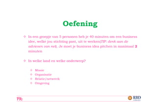 Oefening
In een groepje van 5 personen heb je 40 minuten om een business
idee, welke jou stichting past, uit te werken(TIP: denk aan de
adviesen van net). Je moet je business idea pitchen in maximaal 2
minuten

In welke land en welke onderwerp?

    Missie
    Organisatie
    Relatie/netwrerk
    Omgeving
 