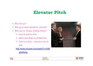 Elevator Pitch

Wie ben je?
Wat ga je doen (product, dienst)?
Wat zijn je Unique Selling Points?
    Laat je passie zien
    Open krachtig en prikkelend
    Call to action – wanneer doe je
    wat
 http://www.youtube.com/watch?v=UhB
    sSihMLbo
 