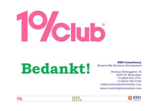 RBD Consultancy


Bedankt!   Responsible Business Development

                    Herman Bielingplein 19
                        3059 TV Rotterdam
                         +31(0)63 825 3741
                         +31(0)10 785 0182
             rbd@createtriplebottomline.com
             www.createtriplebottomline.com
 