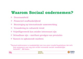 Waarom Sociaal ondernemen?
    Duurzaamheid
    Financieel onafhankelijheid
    Bezuiniging op internationale samenwerking
    Verandering in cultureele trend
   Vrijwilligerswerk kan minder interessant zijn
   Schaalbaar zijn – meetbare gevolgen van prestaties
   Kansen in opkomende markten


“Sociaal ondernemen is noodzakelijk voor een meer creatief kapitalisme dat zich
   kan aanpassen aan nog niet eerder vertoonde sociale noodzakelijke
   behoefte”. Bill Gates
 
