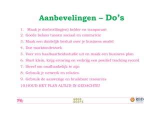 Aanbevelingen – Do’s
1. Maak je doelstelling(en) helder en tranparant
2. Goede belans tussen sociaal en commercie
3. Maak een duidelijk besluit over je business model
4. Doe marktonderzoek
5. Voer een haalbaarheidsstudie uit en maak een business plan
6. Start klein, krijg ervaring en verkrijg een positief tracking record
7. Streef om onafhankelijk te zijn
8. Gebruik je netwerk en relaties.
9. Gebruik de aanwezige en bruikbare resources
10.HOUD HET PLAN ALTIJD IN GEDACHTE!
 