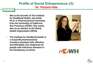 Profile of Social Entrepreneurs (3):
                                 Dr. Victoria Hale
Non-Profit


    •   She is the founder of The Institute
        for OneWorld Health, she holds
        Ph.D. in Pharmaceutical Chemistry
        from the University of California,
        San Francisco (UCSF). She works
        also as an advisor to the World
        Health Organization (WHO)

    •   The Institute for OneWorld Health is
        a nonprofit pharmaceutical
        company develops safe, effective,
        and affordable new medicines for
        people with infectious diseases in
        the developing countries




9
 