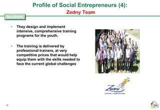 Profile of Social Entrepreneurs (4):
                                     Zedny Team
Non-Profit


     •   They design and implement
         intensive, comprehensive training
         programs for the youth.

     •   The training is delivered by
         professional trainers, at very
         competitive prices that would help
         equip them with the skills needed to
         face the current global challenges




10
 
