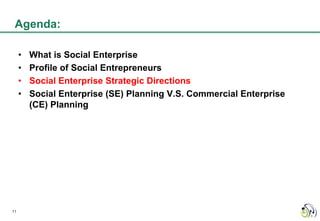 Agenda:

     •   What is Social Enterprise
     •   Profile of Social Entrepreneurs
     •   Social Enterprise Strategic Directions
     •   Social Enterprise (SE) Planning V.S. Commercial Enterprise
         (CE) Planning




11
 