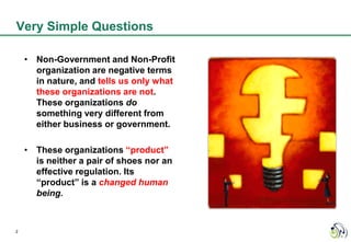 Very Simple Questions

    • Non-Government and Non-Profit
      organization are negative terms
      in nature, and tells us only what
      these organizations are not.
      These organizations do
      something very different from
      either business or government.

    • These organizations “product”
      is neither a pair of shoes nor an
      effective regulation. Its
      “product” is a changed human
      being.



2
 