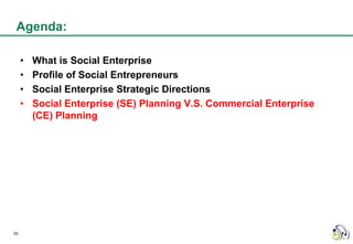 Agenda:

     •   What is Social Enterprise
     •   Profile of Social Entrepreneurs
     •   Social Enterprise Strategic Directions
     •   Social Enterprise (SE) Planning V.S. Commercial Enterprise
         (CE) Planning




33
 