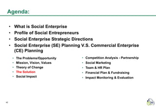Agenda:

     •       What is Social Enterprise
     •       Profile of Social Entrepreneurs
     •       Social Enterprise Strategic Directions
     •       Social Enterprise (SE) Planning V.S. Commercial Enterprise
             (CE) Planning
         •   The Problems/Opportunity       • Competition Analysis - Partnership
         •   Mission, Vision, Values        • Social Marketing
         •   Theory of Change               • Team & HR Plan
         •   The Solution                   • Financial Plan & Fundraising
         •   Social Impact                  • Impact Monitoring & Evaluation




42
 