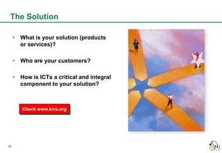 The Solution

     • What is your solution (products
       or services)?

     • Who are your customers?

     • How is ICTs a critical and integral
       component to your solution?



        Check www.kiva.org




43
 