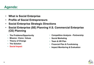 Agenda:

     •       What is Social Enterprise
     •       Profile of Social Entrepreneurs
     •       Social Enterprise Strategic Directions
     •       Social Enterprise (SE) Planning V.S. Commercial Enterprise
             (CE) Planning
         •   The Problems/Opportunity       • Competition Analysis - Partnership
         •   Mission, Vision, Values        • Social Marketing
         •   Theory of Change               • Team & HR Plan
         •   The Solution                   • Financial Plan & Fundraising
         •   Social Impact                  • Impact Monitoring & Evaluation




44
 