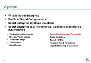 Agenda:

     •       What is Social Enterprise
     •       Profile of Social Entrepreneurs
     •       Social Enterprise Strategic Directions
     •       Social Enterprise (SE) Planning V.S. Commercial Enterprise
             (CE) Planning
         •   The Problems/Opportunity       • Competition Analysis - Partnership
         •   Mission, Vision, Values        • Social Marketing
         •   Theory of Change               • Team & HR Plan
         •   The Solution                   • Financial Plan & Fundraising
         •   Social Impact                  • Impact Monitoring & Evaluation




46
 