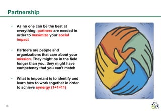 Partnership

     •   As no one can be the best at
         everything, partners are needed in
         order to maximize your social
         impact

     •   Partners are people and
         organizations that care about your
         mission. They might be in the field
         longer than you, they might have
         competency that you can’t match

     •   What is important is to identify and
         learn how to work together in order
         to achieve synergy (1+1=11)



48
 