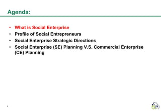 Agenda:

    •   What is Social Enterprise
    •   Profile of Social Entrepreneurs
    •   Social Enterprise Strategic Directions
    •   Social Enterprise (SE) Planning V.S. Commercial Enterprise
        (CE) Planning




4
 
