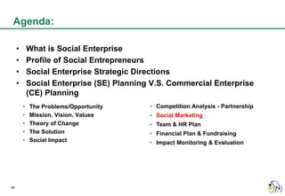 Agenda:

     •       What is Social Enterprise
     •       Profile of Social Entrepreneurs
     •       Social Enterprise Strategic Directions
     •       Social Enterprise (SE) Planning V.S. Commercial Enterprise
             (CE) Planning
         •   The Problems/Opportunity       • Competition Analysis - Partnership
         •   Mission, Vision, Values        • Social Marketing
         •   Theory of Change               • Team & HR Plan
         •   The Solution                   • Financial Plan & Fundraising
         •   Social Impact                  • Impact Monitoring & Evaluation




49
 