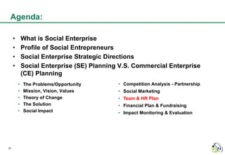Agenda:

     •       What is Social Enterprise
     •       Profile of Social Entrepreneurs
     •       Social Enterprise Strategic Directions
     •       Social Enterprise (SE) Planning V.S. Commercial Enterprise
             (CE) Planning
         •   The Problems/Opportunity       • Competition Analysis - Partnership
         •   Mission, Vision, Values        • Social Marketing
         •   Theory of Change               • Team & HR Plan
         •   The Solution                   • Financial Plan & Fundraising
         •   Social Impact                  • Impact Monitoring & Evaluation




51
 