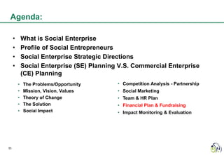 Agenda:

     •       What is Social Enterprise
     •       Profile of Social Entrepreneurs
     •       Social Enterprise Strategic Directions
     •       Social Enterprise (SE) Planning V.S. Commercial Enterprise
             (CE) Planning
         •   The Problems/Opportunity       • Competition Analysis - Partnership
         •   Mission, Vision, Values        • Social Marketing
         •   Theory of Change               • Team & HR Plan
         •   The Solution                   • Financial Plan & Fundraising
         •   Social Impact                  • Impact Monitoring & Evaluation




53
 