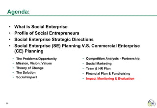 Agenda:

     •       What is Social Enterprise
     •       Profile of Social Entrepreneurs
     •       Social Enterprise Strategic Directions
     •       Social Enterprise (SE) Planning V.S. Commercial Enterprise
             (CE) Planning
         •   The Problems/Opportunity       • Competition Analysis - Partnership
         •   Mission, Vision, Values        • Social Marketing
         •   Theory of Change               • Team & HR Plan
         •   The Solution                   • Financial Plan & Fundraising
         •   Social Impact                  • Impact Monitoring & Evaluation




55
 