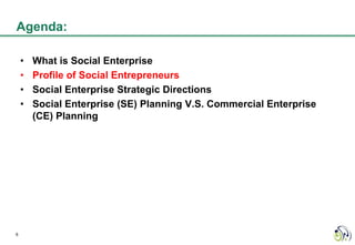 Agenda:

    •   What is Social Enterprise
    •   Profile of Social Entrepreneurs
    •   Social Enterprise Strategic Directions
    •   Social Enterprise (SE) Planning V.S. Commercial Enterprise
        (CE) Planning




6
 