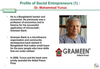 Profile of Social Entrepreneurs (1) :
                             Dr. Mohammad Yunus
For-Profit


    •   He is a Bangladeshi banker and
        economist. He previously was a
        professor of economics and is
        famous for his successful
        application of microcredit -
        Grameen Bank

    •   Grameen Bank is a microfinance
        organization and community
        development bank started in
        Bangladesh that makes small loans
        for the poor people who have skills
        that are under-utilized

    •   In 2006, Yunus and the bank were
        jointly awarded the Nobel Peace
        Prize
7
 