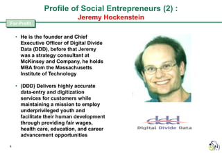 Profile of Social Entrepreneurs (2) :
                              Jeremy Hockenstein
For-Profit

    • He is the founder and Chief
      Executive Officer of Digital Divide
      Data (DDD), before that Jeremy
      was a strategy consultant at
      McKinsey and Company, he holds
      MBA from the Massachusetts
      Institute of Technology

    • (DDD) Delivers highly accurate
      data-entry and digitization
      services for customers while
      maintaining a mission to employ
      underprivileged youth and
      facilitate their human development
      through providing fair wages,
      health care, education, and career
      advancement opportunities

8
 