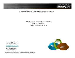Burton D. Morgan Center for Entrepreneurship




                                Social Entrepreneurship – Costa Rica
                                         EARTH University
                                       May 18 – June 10, 2009




Nancy Clement
nic@purdue.edu
765.494.9884
Copyright© 2009 Nancy Clement-Purdue University
 
