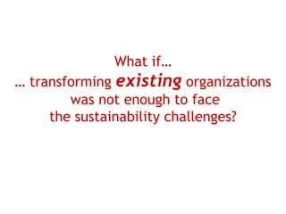 What if…
… transforming existing organizations
        was not enough to face
     the sustainability challenges?
 
