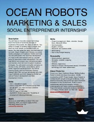 OCEAN ROBOTS
MARKETING & SALES
SOCIAL ENTREPRENEUR INTERNSHIP
Description
You will help an innovative ocean technology
reach the hands of hundreds, the eyes of
hundreds of thousands, the clicks of millions. You
will be in charge of creating tools to inspire and
reach as many people as possible to join our
cause. You may assist the video documentation of
our work, blog in English and Chinese, run social
media campaigns on Facebook, Twitter and more.
You will participate in the business development
of a high proﬁle international start-up, yourself
being an apprentice social entrepreneur. You will
help deﬁne and conquer new international waters
and markets, short term and long term business
strategies. You will assist running the company on
the day to day, with sales, accountancy, some
admin, legal and secretarial work. You will be
working closely with the Production Director
Nadege NGUYEN, but also periodically with CEO
Cesar HARADA and COO Gabriella LEVINE as
well as Product development and Web
Development interns.
Dates
• Oct 1 : Deadline to apply
• Oct 6 : If we have not contacted you by then,
we are sorry, you have not been selected.
• Oct 7 -14 : Interviews
• Oct 15 : start of internship
• April 2014 : End of internship. Possibility of
employment following internship.
Apply
Send us an email telling us about YOU, and
explaining WHY you want to apply for this
internship; attach your CV.
contact@protei.org
Skills
• Project management, Mails, calendar, Google
Docs, Microsoft Ofﬁce
• Communication
• English, Chinese
• Research and business skills
• Multi-tasking
• Day to day budget keeping
Personality
• Detail-oriented, organized
• Amicable, sociable, outgoing
• Creative
• Efﬁcient, responsive
• Interest in Ocean / Environment issues / innovative
technology and mass collaboration
About Protei Inc
Protei is an Open Hardware Shape Shifting Sailing
Robot to study and clean the oceans. Initially
invented by ex-MIT Project leader Cesar Harada to
combat the BP oil spill in the gulf of Mexico, it has
become one of the most prominent Open Hardware
innovation for the Environment. Protei is set to
revolutionize sailing technologies, remote
oceanography and ocean cleaning powered by a  
large international community of environmentalists
and makers. Please watch our TED Talk : http://
tinyurl.com/ProteiTEDTalk
 