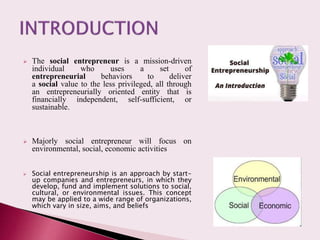  The social entrepreneur is a mission-driven
individual who uses a set of
entrepreneurial behaviors to deliver
a social value to the less privileged, all through
an entrepreneurially oriented entity that is
financially independent, self-sufficient, or
sustainable.
 Majorly social entrepreneur will focus on
environmental, social, economic activities
 Social entrepreneurship is an approach by start-
up companies and entrepreneurs, in which they
develop, fund and implement solutions to social,
cultural, or environmental issues. This concept
may be applied to a wide range of organizations,
which vary in size, aims, and beliefs
 