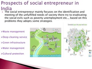  The social entrepreneur mainly focuses on the identification and
meeting of the unfulfilled needs of society there try to eradicating
the social evils such as poverty unemployment etc.., based on this
problems they adopts some strategies
Waste management
Deep cleaning service
Green infrastructure
Water management
Cultural protection
 