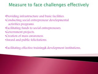 •Providing infrastructure and basic facilities.
•Conducting social entrepreneur developmental
activities programs.
•Facilitating funds to social entrepreneurs.
•Government projects.
•Creation of mass awareness.
•Award and public felicitations.
•Facilitating effective training& development institutions.
 