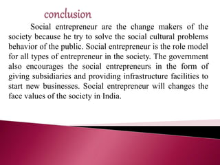 Social entrepreneur are the change makers of the
society because he try to solve the social cultural problems
behavior of the public. Social entrepreneur is the role model
for all types of entrepreneur in the society. The government
also encourages the social entrepreneurs in the form of
giving subsidiaries and providing infrastructure facilities to
start new businesses. Social entrepreneur will changes the
face values of the society in India.
 