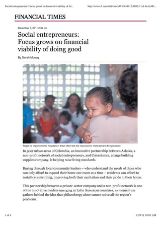 Social entrepreneurs: Focus grows on ﬁnancial viability of do...                  http://www.ft.com/intl/cms/s/0/10f44912-1692-11e1-be1d-00...




            December 1, 2011 2:30 pm


            Social entrepreneurs:
            Focus grows on financial
            viability of doing good
            By Sarah Murray




                Target for improvements: hospitals in Brazil often lack the resources to meet demand for specialists

                In poor urban areas of Colombia, an innovative partnership between Ashoka, a
                non-profit network of social entrepreneurs, and Colcerámica, a large building
                supplies company, is helping raise living standards.

                Buying through local community leaders – who understand the needs of those who
                can only afford to expand their home one room at a time – residents can afford to
                install ceramic tiling, improving both their sanitation and their pride in their home.

                This partnership between a private-sector company and a non-profit network is one
                of the innovative models emerging in Latin American countries, as momentum
                gathers behind the idea that philanthropy alone cannot solve all the region’s
                problems.



1 of 4                                                                                                                      12/9/11 10:03 AM

                            FT.com anywhere at anytime: save 25%
 