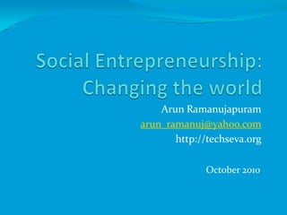 Social Entrepreneurship: Changing the world ArunRamanujapuram arun_ramanuj@yahoo.com http://techseva.org October 2010 