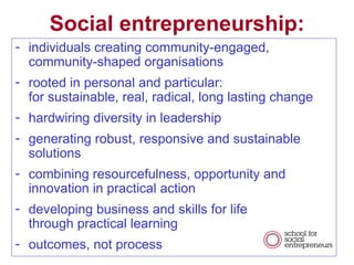 individuals creating community-engaged, community-shaped organisations rooted in personal and particular: for sustainable, real, radical, long lasting change  hardwiring diversity in leadership generating robust, responsive and sustainable solutions combining resourcefulness, opportunity and innovation in practical action developing business and skills for life  through practical learning outcomes, not process Social entrepreneurship: 