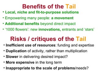 Benefits of the  Tail Local, niche and fit-to-purpose solutions Empowering many people:  a movement Additional benefits  beyond direct impact   1000 flowers: new  innovations,  entrants and stars Inefficient use of resources : funding and expertise Duplication  of activity, rather than multiplication Slower  in delivering desired impact? More expensive  in the long term Inappropriate to the scale of problems /needs? Risks / critiques of the  Tail 