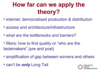 How far can we apply the theory? internet: democratised production & distribution access and architecture/infrastructure what are the bottlenecks and barriers? filters: how to find quality or who are the tastemakers (pre and post) amplification of gap between winners and others cant be  only  Long Tail 